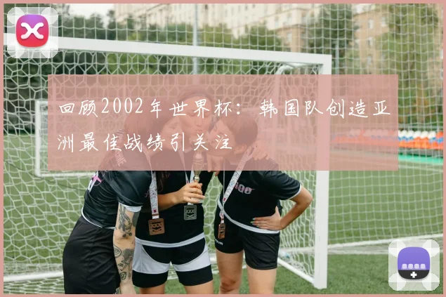 回顾2002年世界杯:韩国队创造亚洲最佳战绩引关注