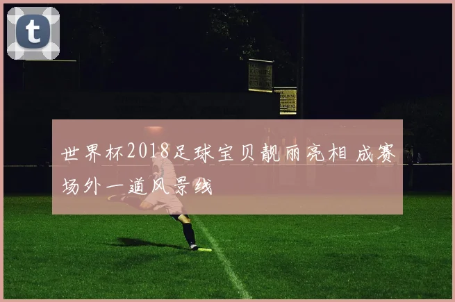 世界杯2018足球宝贝靓丽亮相 成赛场外一道风景线