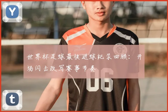 世界杯足球最快进球纪录回顾:开场闪击改写赛事节奏