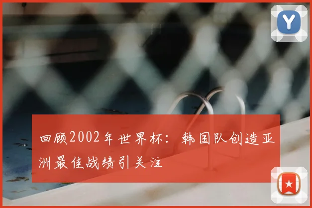 回顾2002年世界杯:韩国队创造亚洲最佳战绩引关注