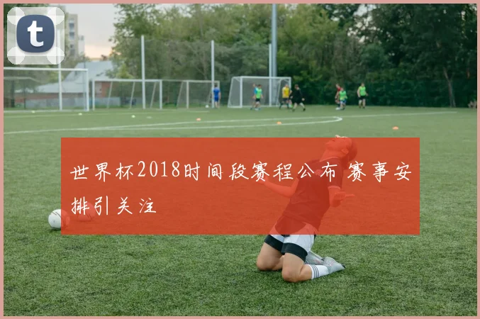 世界杯2018时间段赛程公布 赛事安排引关注