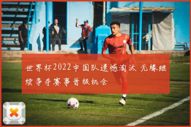 世界杯2022中国队遗憾淘汰 无缘继续争夺赛事晋级机会